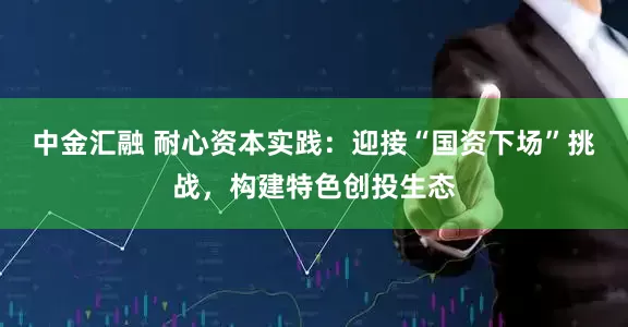 中金汇融 耐心资本实践：迎接“国资下场”挑战，构建特色创投生态