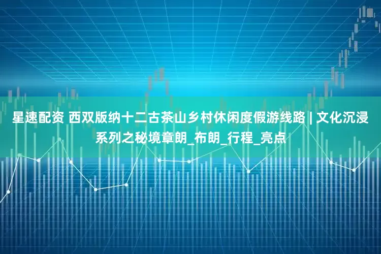 星速配资 西双版纳十二古茶山乡村休闲度假游线路 | 文化沉浸系列之秘境章朗_布朗_行程_亮点