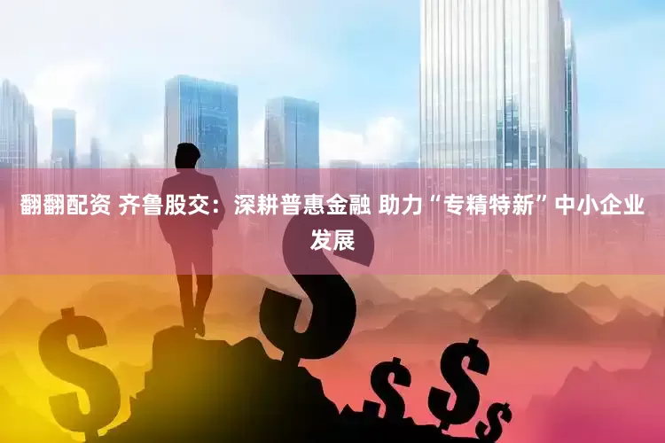 翻翻配资 齐鲁股交：深耕普惠金融 助力“专精特新”中小企业发展