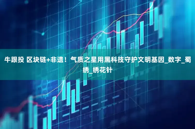 牛跟投 区块链+非遗！气质之星用黑科技守护文明基因_数字_蜀绣_绣花针