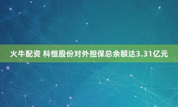 火牛配资 科恒股份对外担保总余额达3.31亿元