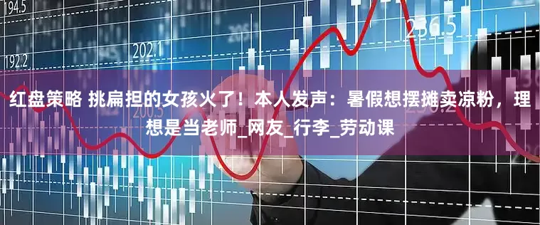 红盘策略 挑扁担的女孩火了！本人发声：暑假想摆摊卖凉粉，理想是当老师_网友_行李_劳动课