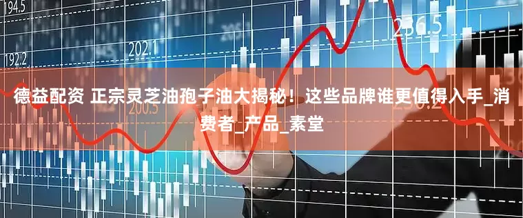 德益配资 正宗灵芝油孢子油大揭秘！这些品牌谁更值得入手_消费者_产品_素堂