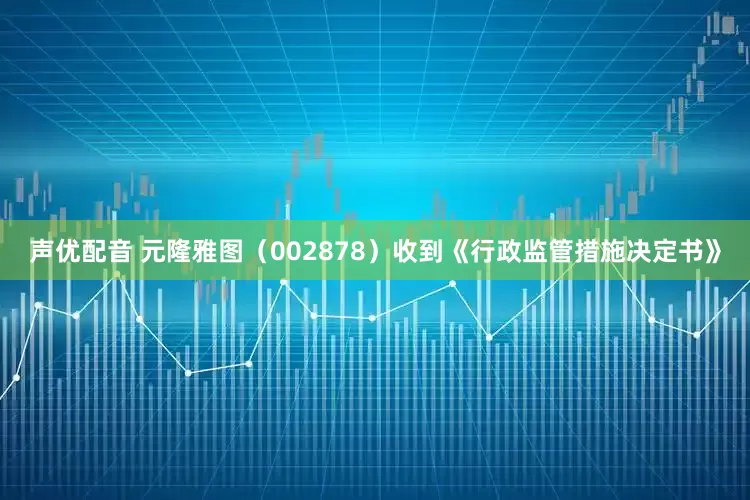 声优配音 元隆雅图（002878）收到《行政监管措施决定书》