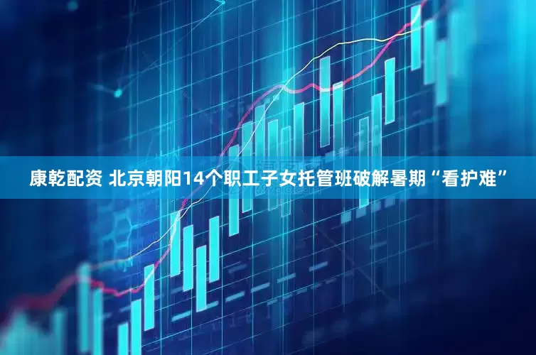 康乾配资 北京朝阳14个职工子女托管班破解暑期“看护难”