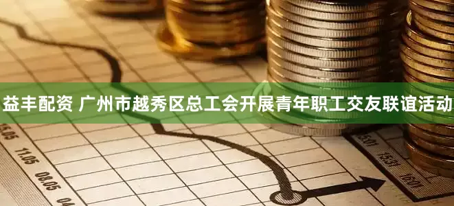 益丰配资 广州市越秀区总工会开展青年职工交友联谊活动