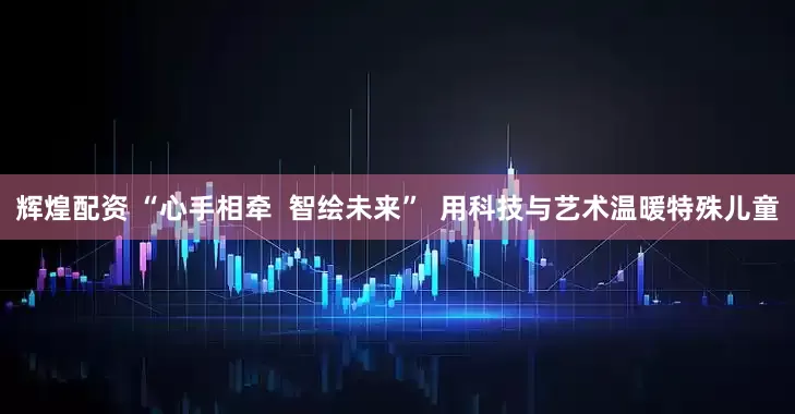辉煌配资 “心手相牵  智绘未来”  用科技与艺术温暖特殊儿童