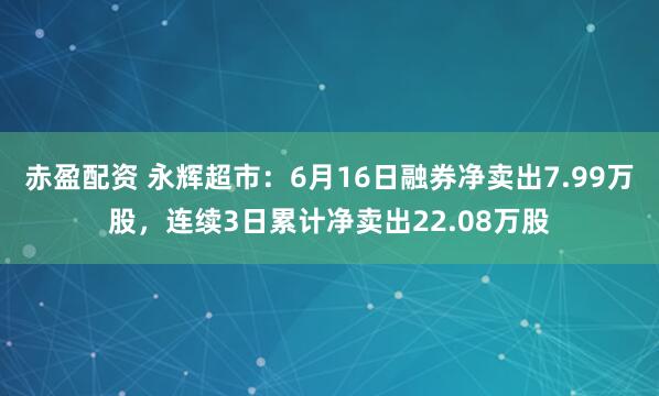 赤盈配资 永辉超市：6月16日融券净卖出7.99万股，连续3日累计净卖出22.08万股