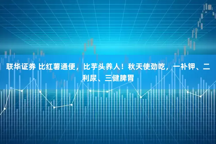 联华证券 比红薯通便,比芋头养人!秋天使劲吃,一补钾、二利尿、三健脾胃
