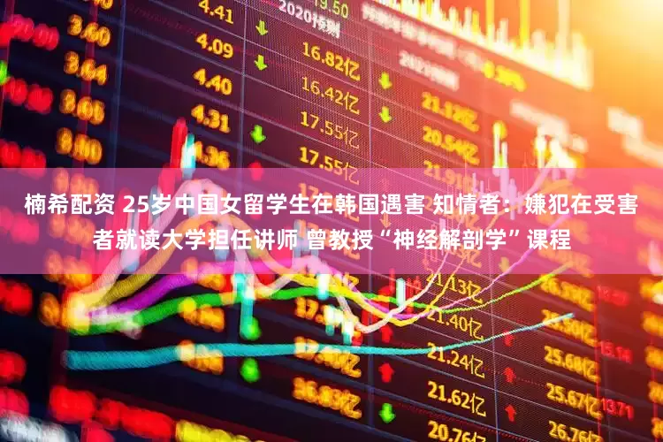 楠希配资 25岁中国女留学生在韩国遇害 知情者：嫌犯在受害者就读大学担任讲师 曾教授“神经解剖学”课程